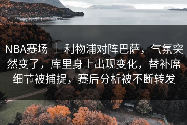 NBA赛场 ｜ 利物浦对阵巴萨，气氛突然变了，库里身上出现变化，替补席细节被捕捉，赛后分析被不断转发