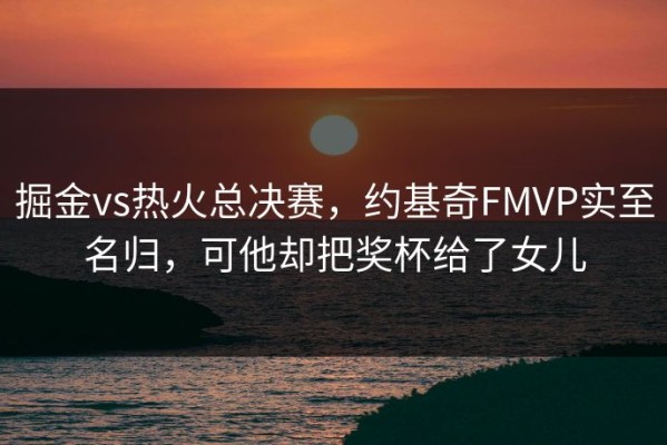 掘金vs热火总决赛，约基奇FMVP实至名归，可他却把奖杯给了女儿