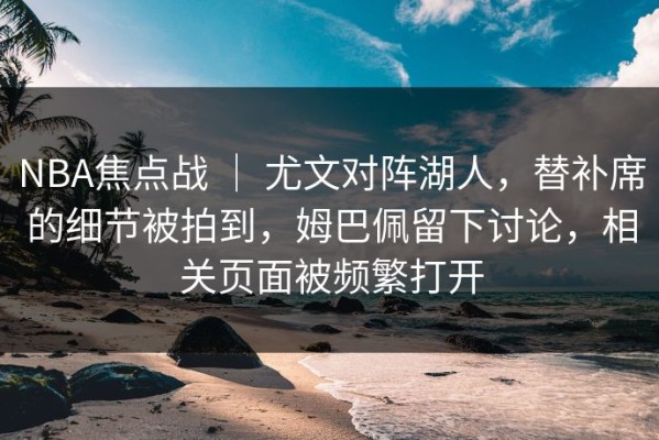 NBA焦点战 ｜ 尤文对阵湖人，替补席的细节被拍到，姆巴佩留下讨论，相关页面被频繁打开