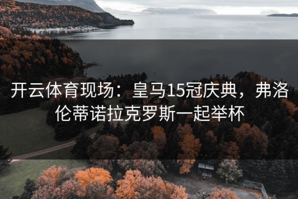开云体育现场：皇马15冠庆典，弗洛伦蒂诺拉克罗斯一起举杯