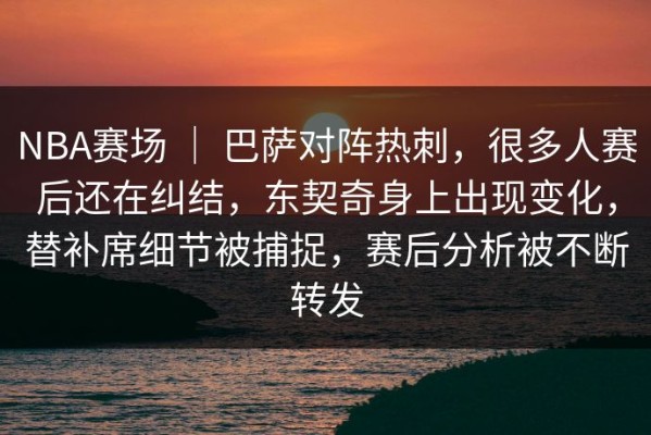 NBA赛场 ｜ 巴萨对阵热刺，很多人赛后还在纠结，东契奇身上出现变化，替补席细节被捕捉，赛后分析被不断转发