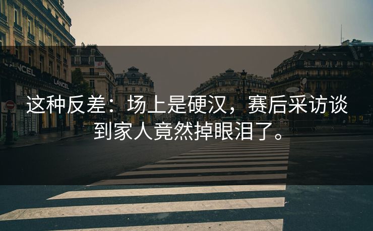 这种反差：场上是硬汉，赛后采访谈到家人竟然掉眼泪了。