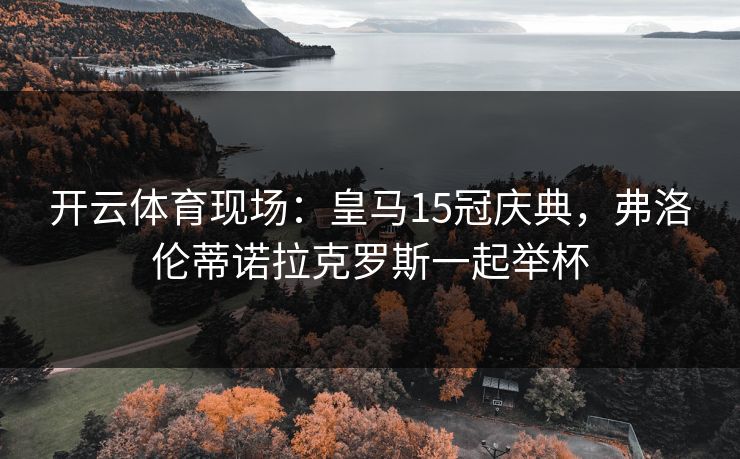 开云体育现场：皇马15冠庆典，弗洛伦蒂诺拉克罗斯一起举杯