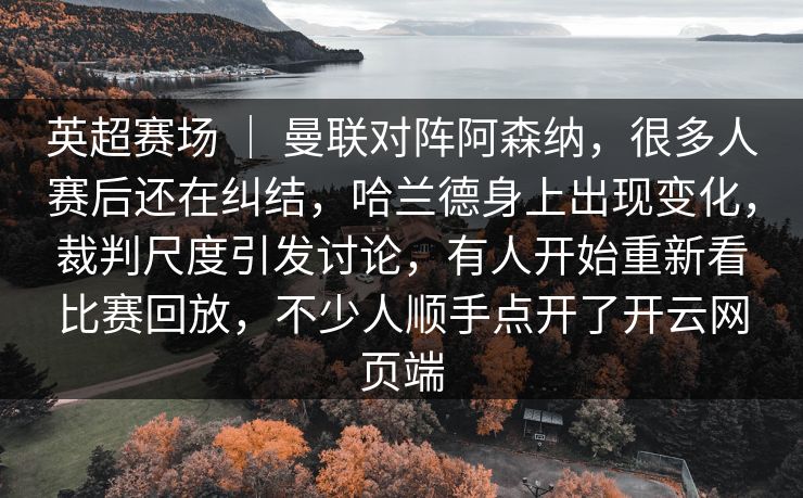 英超赛场 | 曼联对阵阿森纳,很多人赛后还在纠结,哈兰德身上出现变化,裁判尺度引发讨论,有人开始重新看比赛回放,不少人顺手点开了开云网页端 英超赛场 | 曼联对阵阿森纳,很多人赛后还在纠结,哈兰德身上出现变化,裁判尺度引发讨论,有人开始重新看比赛回放,不少人顺手点开了开云网页端