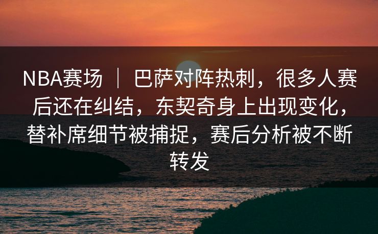 NBA赛场 | 巴萨对阵热刺,很多人赛后还在纠结,东契奇身上出现变化,替补席细节被捕捉,赛后分析被不断转发 NBA赛场 | 巴萨对阵热刺,很多人赛后还在纠结,东契奇身上出现变化,替补席细节被捕捉,赛后分析被不断转发