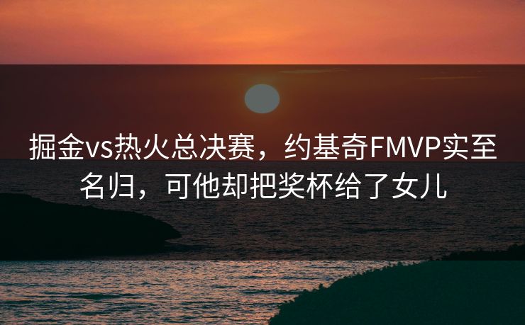 掘金vs热火总决赛，约基奇FMVP实至名归，可他却把奖杯给了女儿