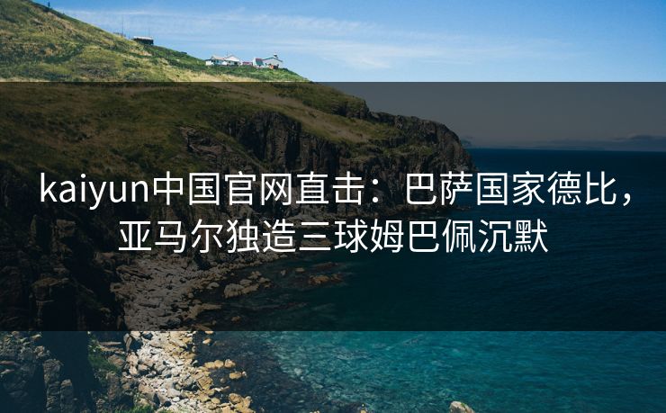 kaiyun中国官网直击:巴萨国家德比,亚马尔独造三球姆巴佩沉默 kaiyun中国官网直击:巴萨国家德比,亚马尔独造三球姆巴佩沉默