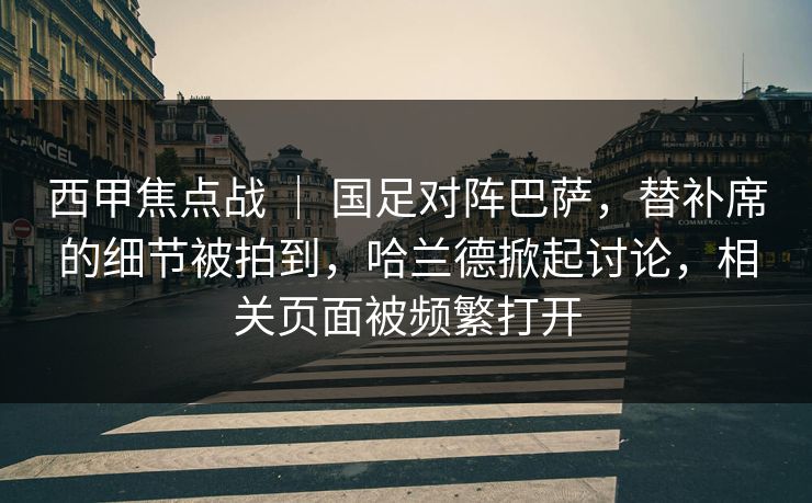 西甲焦点战 ｜ 国足对阵巴萨，替补席的细节被拍到，哈兰德掀起讨论，相关页面被频繁打开