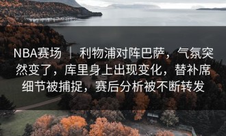 NBA赛场 ｜ 利物浦对阵巴萨，气氛突然变了，库里身上出现变化，替补席细节被捕捉，赛后分析被不断转发