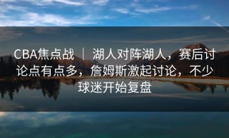 CBA焦点战 ｜ 湖人对阵湖人，赛后讨论点有点多，詹姆斯激起讨论，不少球迷开始复盘