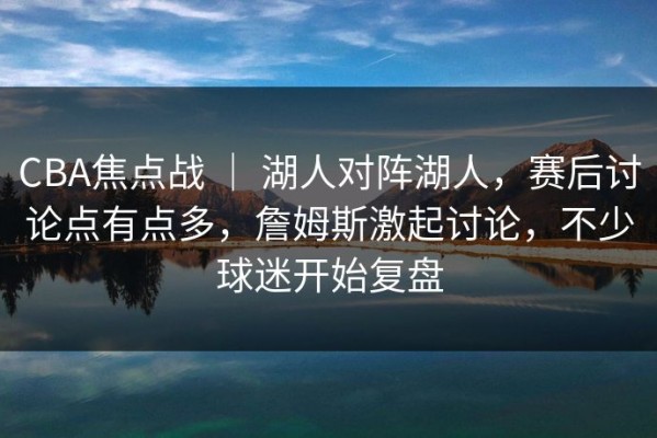CBA焦点战 ｜ 湖人对阵湖人，赛后讨论点有点多，詹姆斯激起讨论，不少球迷开始复盘
