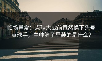 临场异常：点球大战前竟然换下头号点球手，主帅脑子里装的是什么？
