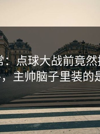 临场异常：点球大战前竟然换下头号点球手，主帅脑子里装的是什么？