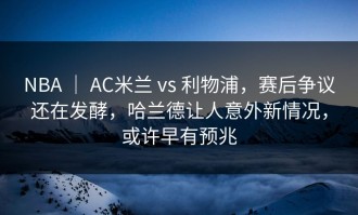 NBA ｜ AC米兰 vs 利物浦，赛后争议还在发酵，哈兰德让人意外新情况，或许早有预兆