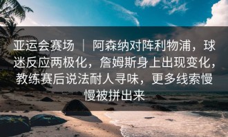 亚运会赛场 ｜ 阿森纳对阵利物浦，球迷反应两极化，詹姆斯身上出现变化，教练赛后说法耐人寻味，更多线索慢慢被拼出来