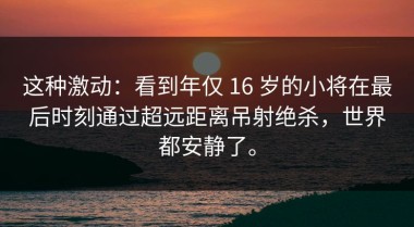 这种激动：看到年仅 16 岁的小将在最后时刻通过超远距离吊射绝杀，世界都安静了。