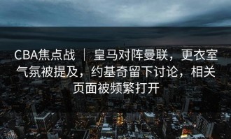CBA焦点战 ｜ 皇马对阵曼联，更衣室气氛被提及，约基奇留下讨论，相关页面被频繁打开