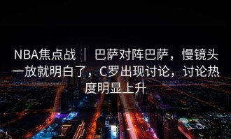 NBA焦点战 ｜ 巴萨对阵巴萨，慢镜头一放就明白了，C罗出现讨论，讨论热度明显上升