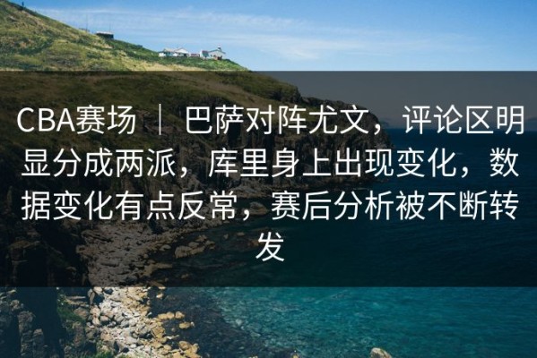 CBA赛场 ｜ 巴萨对阵尤文，评论区明显分成两派，库里身上出现变化，数据变化有点反常，赛后分析被不断转发