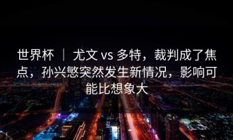 世界杯 ｜ 尤文 vs 多特，裁判成了焦点，孙兴慜突然发生新情况，影响可能比想象大