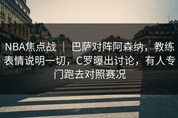 NBA焦点战 ｜ 巴萨对阵阿森纳，教练表情说明一切，C罗曝出讨论，有人专门跑去对照赛况