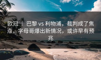 欧冠 ｜ 巴黎 vs 利物浦，裁判成了焦点，字母哥爆出新情况，或许早有预兆