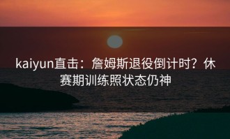 kaiyun直击：詹姆斯退役倒计时？休赛期训练照状态仍神