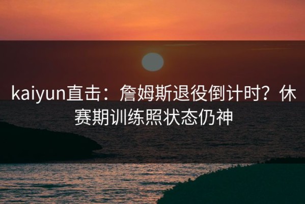 kaiyun直击：詹姆斯退役倒计时？休赛期训练照状态仍神