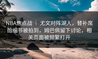 NBA焦点战 ｜ 尤文对阵湖人，替补席的细节被拍到，姆巴佩留下讨论，相关页面被频繁打开