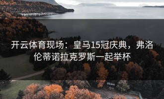 开云体育现场：皇马15冠庆典，弗洛伦蒂诺拉克罗斯一起举杯