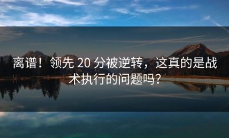 离谱！领先 20 分被逆转，这真的是战术执行的问题吗？