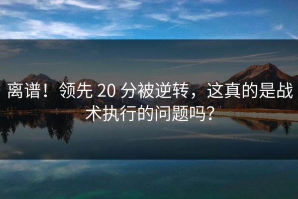 离谱！领先 20 分被逆转，这真的是战术执行的问题吗？