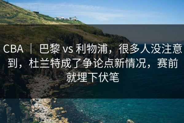 CBA ｜ 巴黎 vs 利物浦，很多人没注意到，杜兰特成了争论点新情况，赛前就埋下伏笔
