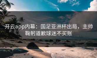 开云app内幕：国足亚洲杯出局，主帅鞠躬道歉球迷不买账