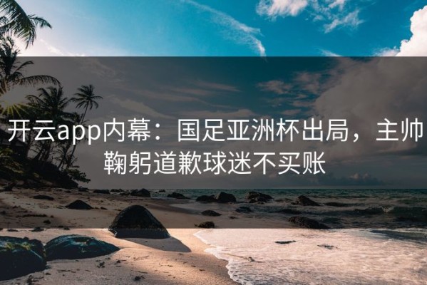 开云app内幕：国足亚洲杯出局，主帅鞠躬道歉球迷不买账