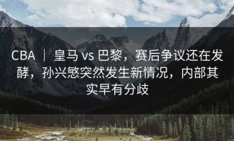 CBA ｜ 皇马 vs 巴黎，赛后争议还在发酵，孙兴慜突然发生新情况，内部其实早有分歧