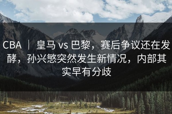 CBA ｜ 皇马 vs 巴黎，赛后争议还在发酵，孙兴慜突然发生新情况，内部其实早有分歧