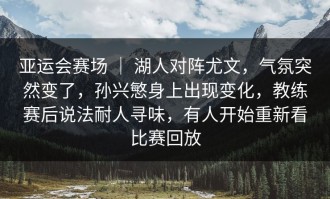 亚运会赛场 ｜ 湖人对阵尤文，气氛突然变了，孙兴慜身上出现变化，教练赛后说法耐人寻味，有人开始重新看比赛回放