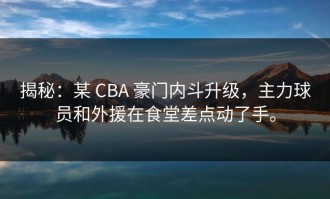 揭秘：某 CBA 豪门内斗升级，主力球员和外援在食堂差点动了手。