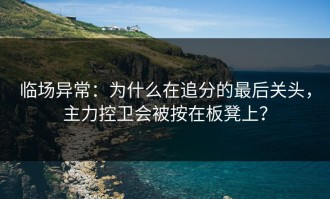 临场异常：为什么在追分的最后关头，主力控卫会被按在板凳上？