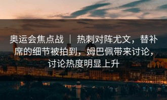 奥运会焦点战 ｜ 热刺对阵尤文，替补席的细节被拍到，姆巴佩带来讨论，讨论热度明显上升