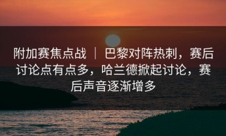 附加赛焦点战 ｜ 巴黎对阵热刺，赛后讨论点有点多，哈兰德掀起讨论，赛后声音逐渐增多