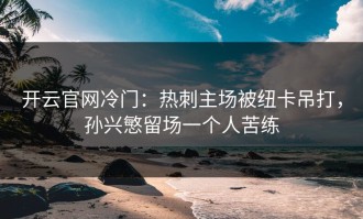 开云官网冷门：热刺主场被纽卡吊打，孙兴慜留场一个人苦练