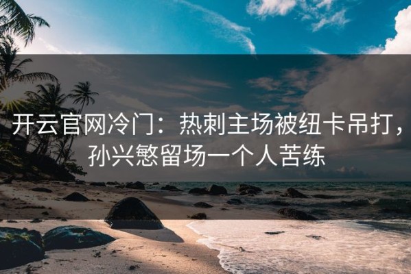开云官网冷门：热刺主场被纽卡吊打，孙兴慜留场一个人苦练