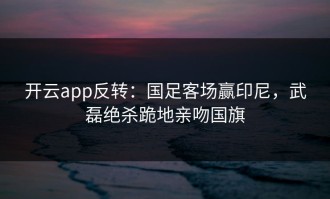开云app反转：国足客场赢印尼，武磊绝杀跪地亲吻国旗
