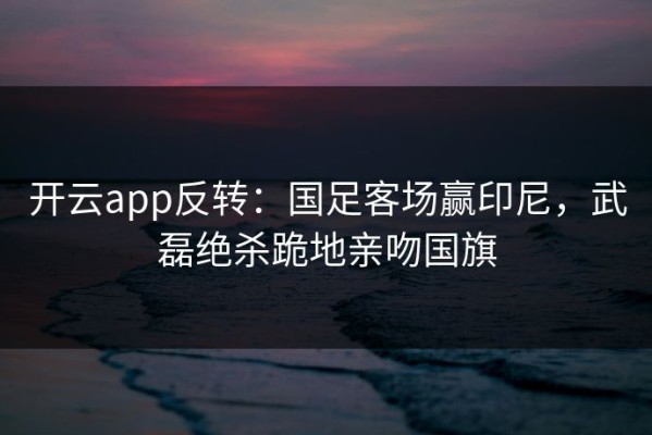开云app反转：国足客场赢印尼，武磊绝杀跪地亲吻国旗