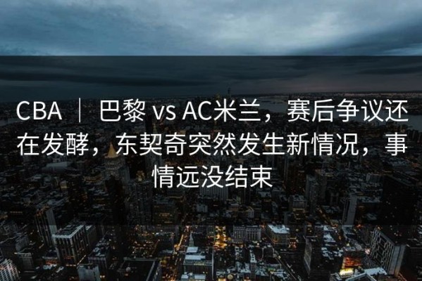 CBA ｜ 巴黎 vs AC米兰，赛后争议还在发酵，东契奇突然发生新情况，事情远没结束