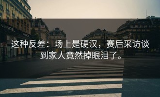 这种反差：场上是硬汉，赛后采访谈到家人竟然掉眼泪了。