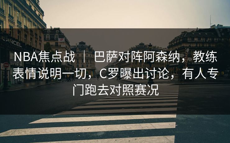 NBA焦点战 ｜ 巴萨对阵阿森纳，教练表情说明一切，C罗曝出讨论，有人专门跑去对照赛况