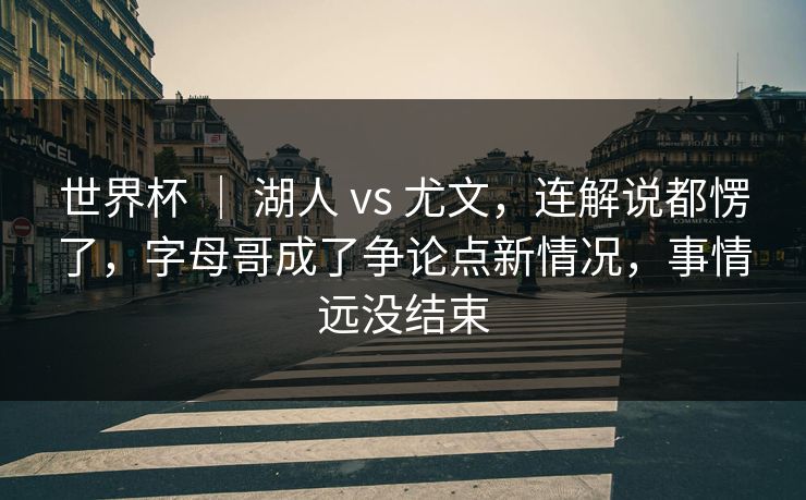 世界杯 ｜ 湖人 vs 尤文，连解说都愣了，字母哥成了争论点新情况，事情远没结束